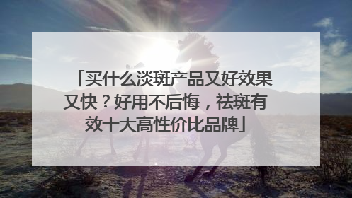 买什么淡斑产品又好效果又快？好用不后悔，祛斑有效十大高性价比品牌