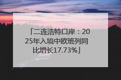 二连浩特口岸：2025年入境中欧班列同比增长17.73%