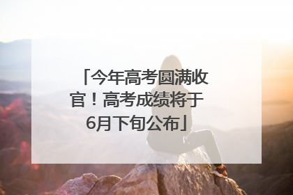 今年高考圆满收官！高考成绩将于6月下旬公布