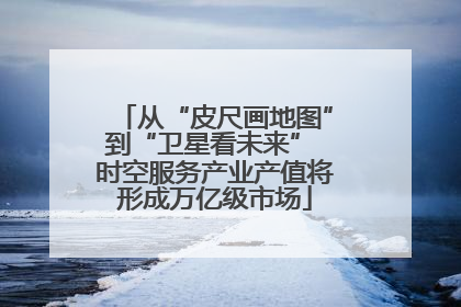 从“皮尺画地图”到“卫星看未来” 时空服务产业产值将形成万亿级市场