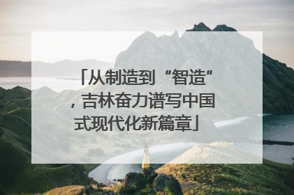 从制造到“智造”，吉林奋力谱写中国式现代化新篇章