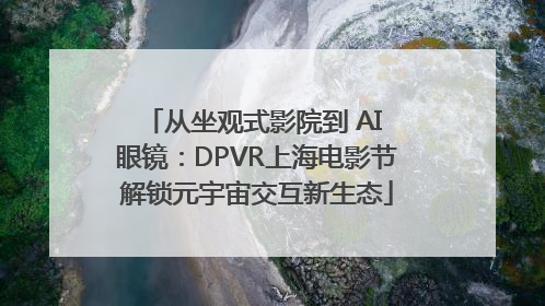 从坐观式影院到 AI 眼镜：DPVR上海电影节解锁元宇宙交互新生态