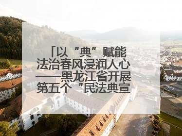 以“典”赋能 法治春风浸润人心——黑龙江省开展第五个“民法典宣传月”活动综述