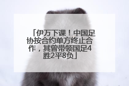 伊万下课！中国足协按合约单方终止合作，其曾带领国足4胜2平8负