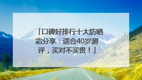 口碑好排行十大防晒霜分享：适合40岁测评，买对不买贵！