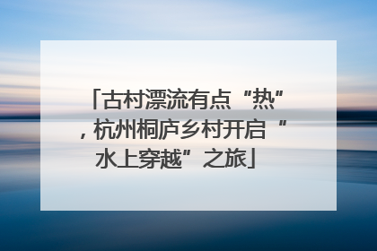 古村漂流有点“热”，杭州桐庐乡村开启“水上穿越”之旅