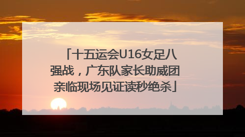 十五运会U16女足八强战，广东队家长助威团亲临现场见证读秒绝杀