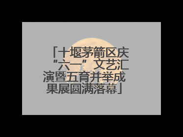 十堰茅箭区庆“六一”文艺汇演暨五育并举成果展圆满落幕