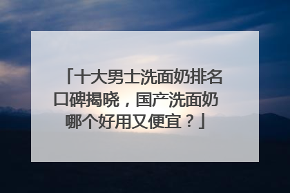 十大男士洗面奶排名口碑揭晓，国产洗面奶哪个好用又便宜？