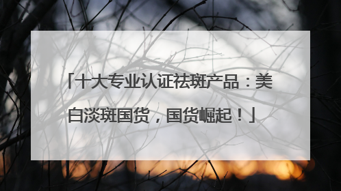 十大专业认证祛斑产品：美白淡斑国货，国货崛起！