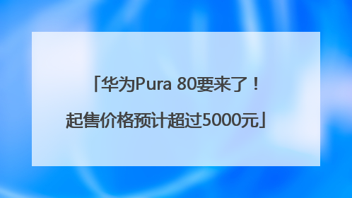 华为Pura 80要来了！起售价格预计超过5000元