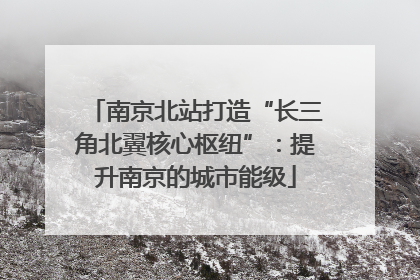 南京北站打造“长三角北翼核心枢纽”：提升南京的城市能级