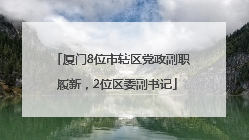 厦门8位市辖区党政副职履新，2位区委副书记