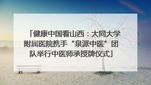 健康中国看山西：大同大学附属医院携手“泉派中医”团队举行中医师承授牌仪式