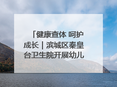 健康查体 呵护成长｜滨城区秦皇台卫生院开展幼儿园儿童健康体检