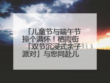 儿童节与端午节撞个满怀！栖霞街「双节沉浸式亲子派对」与您同赴儿时之约