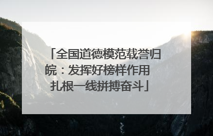 全国道德模范载誉归皖：发挥好榜样作用 扎根一线拼搏奋斗