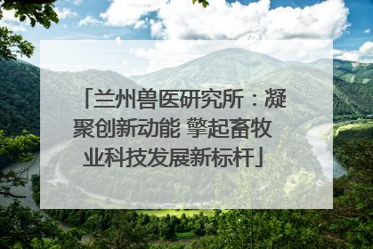 兰州兽医研究所：凝聚创新动能 擎起畜牧业科技发展新标杆
