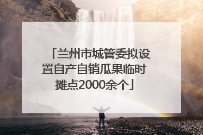 兰州市城管委拟设置自产自销瓜果临时摊点2000余个