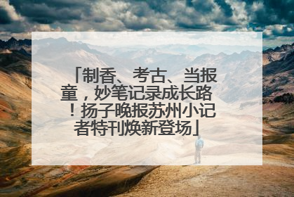 制香、考古、当报童，妙笔记录成长路！扬子晚报苏州小记者特刊焕新登场