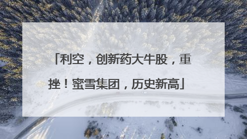利空，创新药大牛股，重挫！蜜雪集团，历史新高
