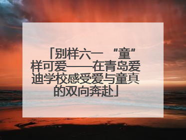 别样六一 “童”样可爱——在青岛爱迪学校感受爱与童真的双向奔赴