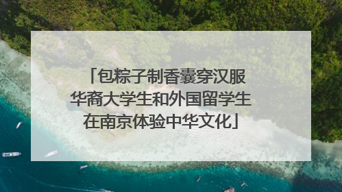 包粽子制香囊穿汉服 华裔大学生和外国留学生在南京体验中华文化