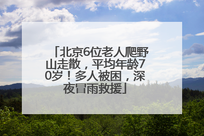 北京6位老人爬野山走散，平均年龄70岁！多人被困，深夜冒雨救援