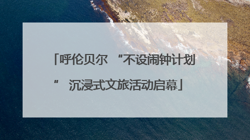 呼伦贝尔 “不设闹钟计划” 沉浸式文旅活动启幕