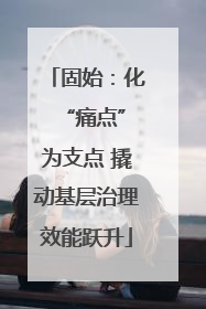 固始：化 “痛点”为支点 撬动基层治理效能跃升