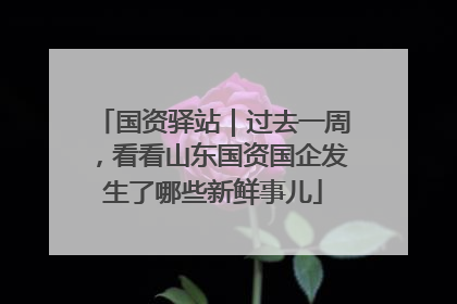 国资驿站｜过去一周，看看山东国资国企发生了哪些新鲜事儿