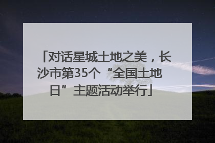 对话星城土地之美，长沙市第35个“全国土地日”主题活动举行