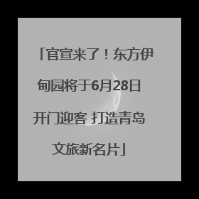 官宣来了！东方伊甸园将于6月28日开门迎客 打造青岛文旅新名片