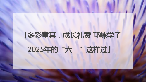 多彩童真，成长礼赞 邛崃学子2025年的“六一”这样过