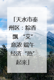 天水市秦州区：粽香飘 “艾”意浓 端午经济“热”起来