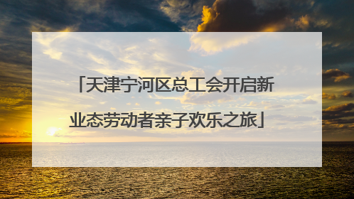 天津宁河区总工会开启新业态劳动者亲子欢乐之旅