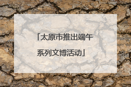 太原市推出端午系列文博活动