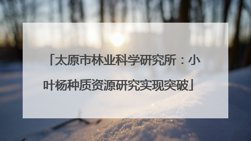 太原市林业科学研究所：小叶杨种质资源研究实现突破