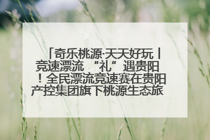 奇乐桃源·天天好玩丨竞速漂流 “礼”遇贵阳！全民漂流竞速赛在贵阳产控集团旗下桃源生态旅游度假区举行