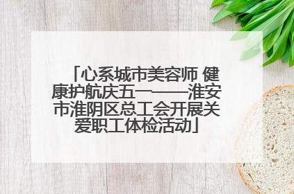 心系城市美容师 健康护航庆五一——淮安市淮阴区总工会开展关爱职工体检活动