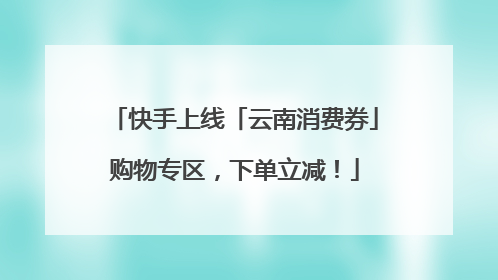 快手上线「云南消费券」购物专区，下单立减！