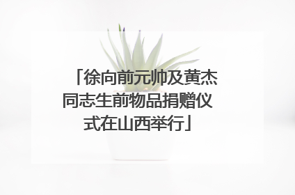 徐向前元帅及黄杰同志生前物品捐赠仪式在山西举行