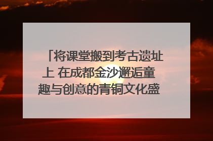 将课堂搬到考古遗址上 在成都金沙邂逅童趣与创意的青铜文化盛宴｜文化中国行