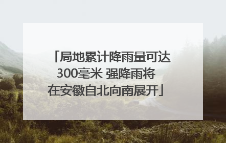 局地累计降雨量可达300毫米 强降雨将在安徽自北向南展开