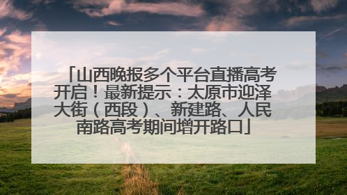 山西晚报多个平台直播高考开启！最新提示：太原市迎泽大街（西段）、新建路、人民南路高考期间增开路口