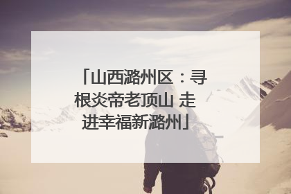 山西潞州区：寻根炎帝老顶山 走进幸福新潞州
