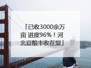 已收3000余万亩 进度96%！河北夏粮丰收在望