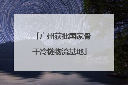 广州获批国家骨干冷链物流基地