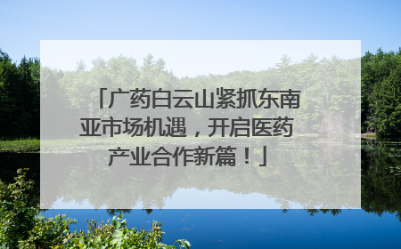 广药白云山紧抓东南亚市场机遇，开启医药产业合作新篇！