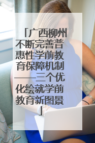 广西柳州不断完善普惠性学前教育保障机制——三个优化绘就学前教育新图景
